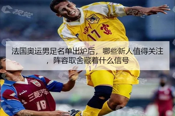 法国奥运男足名单出炉后，哪些新人值得关注，阵容取舍藏着什么信号 - maiqiuwang